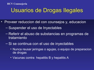 HCV Counsejeria

     Usuarios de Drogas Ilegales
• Proveer reduccion del con counsejos y, educacion
  – Suspender el uso de Inyectables
  – Referir el abuso de substancias en programas de
    tratamiento
  – Si se continua con el uso de inyectables
     • Nunca reusar jeringas o agujas, o equipo de preparacion
       de drogas
     • Vacunas contra hepatitis B y hepatitis A
 