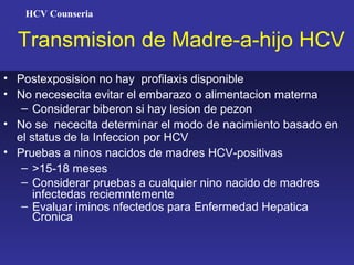 HCV Counseria


  Transmision de Madre-a-hijo HCV
• Postexposision no hay profilaxis disponible
• No necesecita evitar el embarazo o alimentacion materna
   – Considerar biberon si hay lesion de pezon
• No se nececita determinar el modo de nacimiento basado en
  el status de la Infeccion por HCV
• Pruebas a ninos nacidos de madres HCV-positivas
   – >15-18 meses
   – Considerar pruebas a cualquier nino nacido de madres
      infectedas reciemntemente
   – Evaluar iminos nfectedos para Enfermedad Hepatica
      Cronica
 