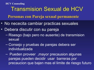HCV Counseling

     Transmision Sexual de HCV
   Personas con Pareja sexual permanente
• No nececita cambiar practicas sexuales
• Debera discutir con su pareja
  – Risesgo (bajo pero no ausente) de transmision
    sexual
  – Consejo y pruebas de parejas debera ser
    individualizada
  – Pueden proveer ,mayor precausion algunas
    parejas pueden decidir usar barreras por
    precaucion que bajen mas el limite de riesgo futuro
 