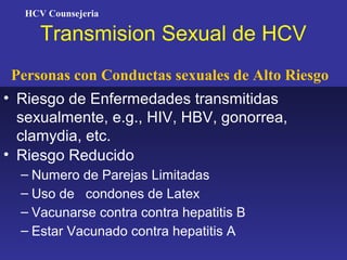 HCV Counsejeria

      Transmision Sexual de HCV
 Personas con Conductas sexuales de Alto Riesgo
• Riesgo de Enfermedades transmitidas
  sexualmente, e.g., HIV, HBV, gonorrea,
  clamydia, etc.
• Riesgo Reducido
  – Numero de Parejas Limitadas
  – Uso de condones de Latex
  – Vacunarse contra contra hepatitis B
  – Estar Vacunado contra hepatitis A
 