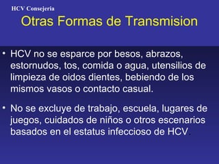 HCV Consejeria

     Otras Formas de Transmision

• HCV no se esparce por besos, abrazos,
  estornudos, tos, comida o agua, utensilios de
  limpieza de oidos dientes, bebiendo de los
  mismos vasos o contacto casual.
• No se excluye de trabajo, escuela, lugares de
  juegos, cuidados de niños o otros escenarios
  basados en el estatus infeccioso de HCV.
 
