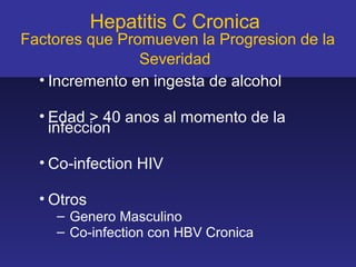 Hepatitis C Cronica
Factores que Promueven la Progresion de la
                Severidad
  • Incremento en ingesta de alcohol

  • Edad > 40 anos al momento de la
    infeccion

  • Co-infection HIV

  • Otros
    – Genero Masculino
    – Co-infection con HBV Cronica
 