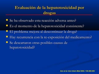 Evaluación de la hepatotoxicidad por
                      drogas
   Se ha observado esta reacción adversa antes?
   Es el momento de la hepatotoxicidad consistente?
   El problema mejora al descontinuar la droga?
   Hay recurrencia con la re-exposición del medicamento?
   Se descartaron otras posibles causas de
    hepatotoxicidad?




                                    Ann et al. Ann Intern Med 2002; 136:480-483
 