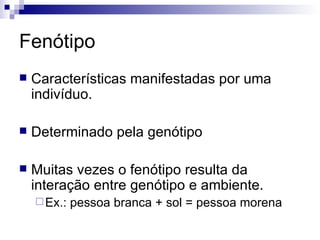 Fenótipo Características manifestadas por uma indivíduo.  Determinado pela genótipo  Muitas vezes o fenótipo resulta da interação entre genótipo e ambiente.  Ex.: pessoa branca + sol = pessoa morena 
