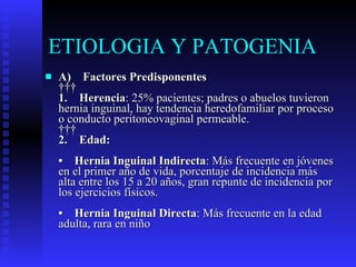 ETIOLOGIA Y PATOGENIA  A)    Factores Predisponentes      1.    Herencia : 25% pacientes; padres o abuelos tuvieron hernia inguinal, hay tendencia heredofamiliar por proceso o conducto peritoneovaginal permeable.      2.    Edad: •    Hernia Inguinal Indirecta : Más frecuente en jóvenes en el primer año de vida, porcentaje de incidencia más alta entre los 15 a 20 años, gran repunte de incidencia por los ejercicios físicos. •    Hernia Inguinal Directa : Más frecuente en la edad adulta, rara en niño 