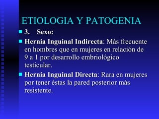 3.    Sexo: Hernia Inguinal Indirecta : Más frecuente en hombres que en mujeres en relación de 9 a 1 por desarrollo embriológico testicular. Hernia Inguinal Directa : Rara en mujeres por tener éstas la pared posterior más resistente. ETIOLOGIA Y PATOGENIA  