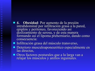 4.    Obesidad : Por aumento de la presión intrabdominal por infiltración grasa a la pared, epiplón y peritoneo, favoreciendo así deslizamiento de serosa, y de esta manera formando así el lipoma preherniario, dando como consecuencia: Infiltración grasa del músculo transverso, Deterioro musculoaponeurótico especialmente en las directas, Otros factores posturales que a la larga van a relajar los músculos y anillos inguinales. 