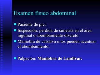 Examen físico abdominal Paciente de pie: Inspección: perdida de simetría en el área inguinal o abombamiento discreto Maniobra de valsalva o tos pueden acentuar el abombamiento. Palpación:  Maniobra de Landivar.  