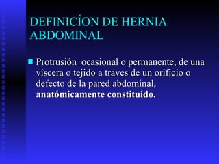 DEFINICÍON DE HERNIA ABDOMINAL Protrusión  ocasional o permanente, de una víscera o tejido a traves de un orificio o defecto de la pared abdominal,  anatómicamente constituido. 
