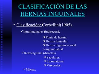 CLASIFICACIÓN DE LAS HERNIAS INGUINALES Clasificación:  Corbellini(1905). Intrainguinales  ( indirectas ). Punta de hernia. Hernia funicular. Hernia inguinoescrotal o inguinolabial. Retroinguinal (directas). Saculares. Lipomatosas. Viscerales. Mixtas. 