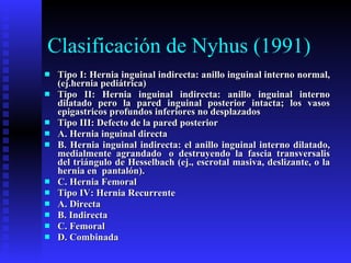 Clasificación de Nyhus (1991) Tipo I: Hernia inguinal indirecta: anillo inguinal interno normal, (ej.hernia pediátrica) Tipo II: Hernia inguinal indirecta: anillo inguinal interno dilatado pero la pared inguinal posterior intacta; los vasos epigastricos profundos inferiores no desplazados Tipo III: Defecto de la pared posterior   A. Hernia inguinal directa   B. Hernia inguinal indirecta: el anillo inguinal interno dilatado, medialmente agrandado  o destruyendo la fascia transversalis del triángulo de Hesselbach (ej., escrotal masiva, deslizante, o la hernia en  pantalón).   C. Hernia Femoral Tipo IV: Hernia Recurrente   A. Directa   B. Indirecta   C. Femoral   D. Combinada 