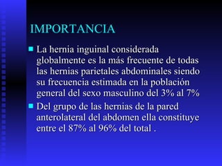 IMPORTANCIA La hernia inguinal considerada globalmente es la más frecuente de todas las hernias parietales abdominales siendo su frecuencia estimada en la población general del sexo masculino del 3% al 7% Del grupo de las hernias de la pared anterolateral del abdomen ella constituye entre el 87% al 96% del total . 