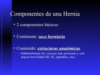 Componentes de una Hernia 2 componentes básicos: Continente:  saco herniario Contenido:  estructuras anatómicas Habitualmente las vísceras más próximas y con mayor movilidad (ID, IG, apéndice, etc). 
