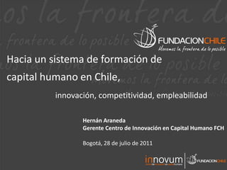 Hacia un sistema de formación de  capital humano en Chile, innovación, competitividad, empleabilidad Hernán Araneda  Gerente Centro de Innovación en Capital Humano FCH Bogotá, 28 de julio de 2011 