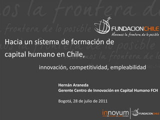 Hacia un sistema de formación de
capital humano en Chile,
          innovación, competitividad, empleabilidad

                 Hernán Araneda
                 Gerente Centro de Innovación en Capital Humano FCH

                 Bogotá, 28 de julio de 2011
 