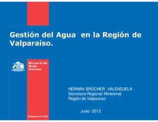 Gestión del Agua en la Región de
Valparaíso.




              HERNÁN BRÜCHER VALENZUELA
              Secretario Regional Ministerial
              Región de Valparaíso


                   Junio 2012
 