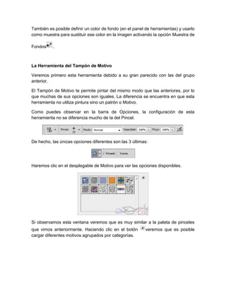 También es posible definir un color de fondo (en el panel de herramientas) y usarlo
como muestra para sustituir ese color en la imagen activando la opción Muestra de

Fondos    .



La Herramienta del Tampón de Motivo

Veremos primero esta herramienta debido a su gran parecido con las del grupo
anterior.

El Tampón de Motivo te permite pintar del mismo modo que las anteriores, por lo
que muchas de sus opciones son iguales. La diferencia se encuentra en que esta
herramienta no utiliza pintura sino un patrón o Motivo.

Como puedes observar en la barra de Opciones, la configuración de esta
herramienta no se diferencia mucho de la del Pincel.




De hecho, las únicas opciones diferentes son las 3 últimas:




Haremos clic en el desplegable de Motivo para ver las opciones disponibles.




Si observamos esta ventana veremos que es muy similar a la paleta de pinceles
que vimos anteriormente. Haciendo clic en el botón        veremos que es posible
cargar diferentes motivos agrupados por categorías.
 