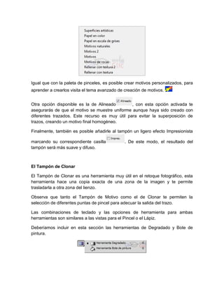 Igual que con la paleta de pinceles, es posible crear motivos personalizados, para
aprender a crearlos visita el tema avanzado de creación de motivos.


Otra opción disponible es la de Alineado        , con esta opción activada te
asegurarás de que el motivo se muestre uniforme aunque haya sido creado con
diferentes trazados. Este recurso es muy útil para evitar la superposición de
trazos, creando un motivo final homogéneo.

Finalmente, también es posible añadirle al tampón un ligero efecto Impresionista

marcando su correspondiente casilla            . De este modo, el resultado del
tampón será más suave y difuso.



El Tampón de Clonar

El Tampón de Clonar es una herramienta muy útil en el retoque fotográfico, esta
herramienta hace una copia exacta de una zona de la imagen y te permite
trasladarla a otra zona del lienzo.

Observa que tanto el Tampón de Motivo como el de Clonar te permiten la
selección de diferentes puntas de pincel para adecuar la salida del trazo.

Las combinaciones de teclado y las opciones de herramienta para ambas
herramientas son similares a las vistas para el Pincel o el Lápiz.

Deberíamos incluir en esta sección las herramientas de Degradado y Bote de
pintura.
 