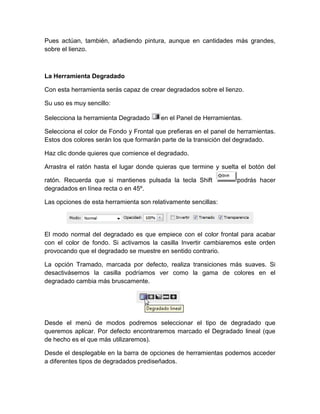 Pues actúan, también, añadiendo pintura, aunque en cantidades más grandes,
sobre el lienzo.



La Herramienta Degradado

Con esta herramienta serás capaz de crear degradados sobre el lienzo.

Su uso es muy sencillo:

Selecciona la herramienta Degradado     en el Panel de Herramientas.

Selecciona el color de Fondo y Frontal que prefieras en el panel de herramientas.
Estos dos colores serán los que formarán parte de la transición del degradado.

Haz clic donde quieres que comience el degradado.

Arrastra el ratón hasta el lugar donde quieras que termine y suelta el botón del

ratón. Recuerda que si mantienes pulsada la tecla Shift            podrás hacer
degradados en línea recta o en 45º.

Las opciones de esta herramienta son relativamente sencillas:




El modo normal del degradado es que empiece con el color frontal para acabar
con el color de fondo. Si activamos la casilla Invertir cambiaremos este orden
provocando que el degradado se muestre en sentido contrario.

La opción Tramado, marcada por defecto, realiza transiciones más suaves. Si
desactivásemos la casilla podríamos ver como la gama de colores en el
degradado cambia más bruscamente.




Desde el menú de modos podremos seleccionar el tipo de degradado que
queremos aplicar. Por defecto encontraremos marcado el Degradado lineal (que
de hecho es el que más utilizaremos).

Desde el desplegable en la barra de opciones de herramientas podemos acceder
a diferentes tipos de degradados prediseñados.
 