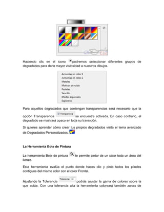 Haciendo clic en el icono        podremos seleccionar diferentes grupos de
degradados para darle mayor vistosidad a nuestros dibujos.




Para aquellos degradados que contengan transparencias será necesario que la

opción Transparencia              se encuentre activada. En caso contrario, el
degradado se mostrará opaco en toda su transición.

Si quieres aprender cómo crear tus propios degradados visita el tema avanzado
de Degradados Personalizados.



La Herramienta Bote de Pintura

La herramienta Bote de pintura    te permite pintar de un color toda un área del
lienzo.

Esta herramienta evalúa el punto donde haces clic y pinta todos los píxeles
contiguos del mismo color con el color Frontal.


Ajustando la Tolerancia            podrás ajustar la gama de colores sobre la
que actúe. Con una tolerancia alta la herramienta coloreará también zonas de
 