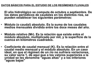 DATOS BÁSICOS PARA EL ESTUDIO DE LOS REGÍMENES FLUVIALES   El año hidrológico se computa de octubre a septiembre. De los datos periódicos de caudales en los distintos ríos, se pueden establecer los siguientes parámetros: Módulo (o caudal) absoluto. Es la suma de los caudales medios mensuales dividida entre los doce meses del año.  Módulo relativo (Mr). Es la relación que existe entre el módulo absoluto, multiplicado por mil, y la superficie de la cuenca en kilómetros cuadrados.  Coeficiente de caudal mensual (K). Es la relación entre el caudal medio mensual y el módulo absoluto. En un caso ideal, en que el régimen de un río no sufriera variaciones, su valor sería 1, de aquí que a los valores superiores a la unidad se les denomine "aguas altas" y a los inferiores "aguas bajas"  