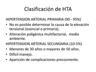 Clasificación de HTA
HIPERTENSION ARTERIAL PRIMARIA (90 - 95%)
• No es posible determinar la causa de la elevación
tensional (esencial o primaria).
• Alteración poligénica multifactorial, medio
ambiente.
HIPERTENSION ARTERIAL SECUNDARIA (10-5%)
• Menores de 30 años o mayores de 50 años.
• Difícil manejo.
• Aparición de complicaciones precozmente.
 