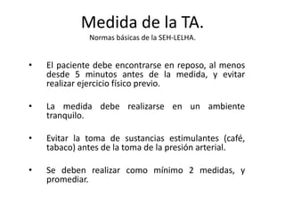 Medida de la TA.
Normas básicas de la SEH-LELHA.
• El paciente debe encontrarse en reposo, al menos
desde 5 minutos antes de la medida, y evitar
realizar ejercicio físico previo.
• La medida debe realizarse en un ambiente
tranquilo.
• Evitar la toma de sustancias estimulantes (café,
tabaco) antes de la toma de la presión arterial.
• Se deben realizar como mínimo 2 medidas, y
promediar.
 