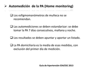  Automedición de la PA (Home monitoring)
 Los esfigmomanómetros de muñeca no se
recomiendan.
 Las automediciones se deben estandarizar: se debe
tomar la PA 7 días consecutivos, mañana y noche.
 Los resultados se deben apuntar y aportar un listado.
 La PA domiciliaria es la media de esas medidas, con
exclusión del primer día de medición.
Guía de hipertensión ESH/ESC 2013
 