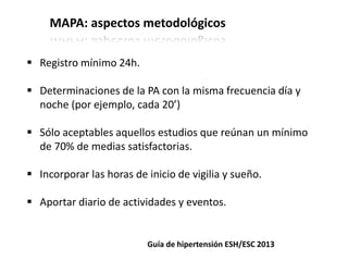 MAPA: aspectos metodológicos
 Registro mínimo 24h.
 Determinaciones de la PA con la misma frecuencia día y
noche (por ejemplo, cada 20’)
 Sólo aceptables aquellos estudios que reúnan un mínimo
de 70% de medias satisfactorias.
 Incorporar las horas de inicio de vigilia y sueño.
 Aportar diario de actividades y eventos.
Guía de hipertensión ESH/ESC 2013
 