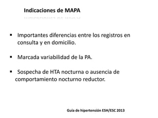 Indicaciones de MAPA
 Importantes diferencias entre los registros en
consulta y en domicilio.
 Marcada variabilidad de la PA.
 Sospecha de HTA nocturna o ausencia de
comportamiento nocturno reductor.
Guía de hipertensión ESH/ESC 2013
 