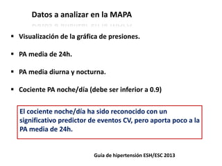 Datos a analizar en la MAPA
Guía de hipertensión ESH/ESC 2013
 Visualización de la gráfica de presiones.
 PA media de 24h.
 PA media diurna y nocturna.
 Cociente PA noche/día (debe ser inferior a 0.9)
El cociente noche/día ha sido reconocido con un
significativo predictor de eventos CV, pero aporta poco a la
PA media de 24h.
 