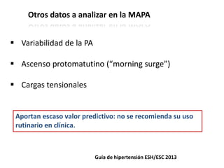 Otros datos a analizar en la MAPA
Guía de hipertensión ESH/ESC 2013
 Variabilidad de la PA
 Ascenso protomatutino (“morning surge”)
 Cargas tensionales
Aportan escaso valor predictivo: no se recomienda su uso
rutinario en clínica.
 