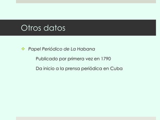 Otros datos Papel Periódico de La Habana  Publicado por primera vez en 1790 Da inicio a la prensa periódica en Cuba 