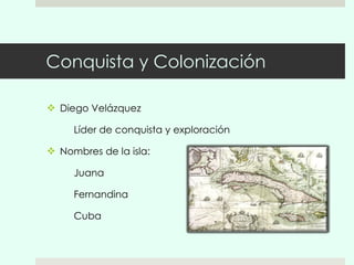 Conquista y Colonización Diego Velázquez Líder de conquista y exploración Nombres de la isla: Juana Fernandina Cuba 
