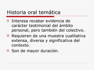 Historia oral temática Interesa recabar evidencia de carácter testimonial del ámbito personal, pero también del colectivo. Requieren de una muestra cualitativa extensa, diversa y significativa del contexto. Son de mayor duración.  