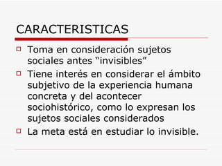 CARACTERISTICAS Toma en consideración sujetos sociales antes “invisibles” Tiene interés en considerar el ámbito subjetivo de la experiencia humana concreta y del acontecer sociohistórico, como lo expresan los sujetos sociales considerados  La meta está en estudiar lo invisible.  