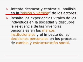 Intenta destacar y centrar su análisis en la “ visión y versión ” de los actores. Resalta las experiencias vitales de los individuos en la sociedad y descubre la relevancia de las vivencias personales en los  marcos institucionales  y el impacto de las  decisiones personales  en los procesos de  cambio y estructuración social. 