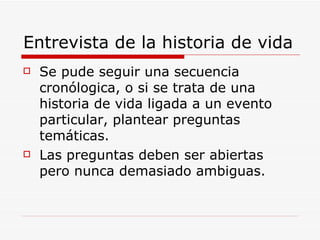 Entrevista de la historia de vida Se pude seguir una secuencia cronólogica, o si se trata de una historia de vida ligada a un evento particular, plantear preguntas temáticas. Las preguntas deben ser abiertas pero nunca demasiado ambiguas. 