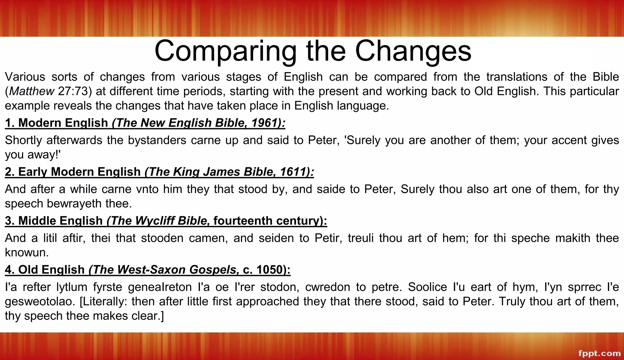 Comparing the Changes
Various sorts of changes from various stages of English can be compared from the translations of the Bible
(Matthew 27:73) at different time periods, starting with the present and working back to Old English. This particular
example reveals the changes that have taken place in English language.
1. Modern English (The New English Bible, 1961):
Shortly afterwards the bystanders carne up and said to Peter, 'Surely you are another of them; your accent gives
you away!'
2. Early Modern English (The King James Bible, 1611):
And after a while carne vnto him they that stood by, and saide to Peter, Surely thou also art one of them, for thy
speech bewrayeth thee.
3. Middle English (The Wycliff Bible, fourteenth century):
And a litil aftir, thei that stooden camen, and seiden to Petir, treuli thou art of hem; for thi speche makith thee
knowun.
4. Old English (The West-Saxon Gospels, c. 1050):
I'a refter lytlum fyrste geneaIreton I'a oe I'rer stodon, cwredon to petre. Soolice I'u eart of hym, I'yn sprrec I'e
gesweotolao. [Literally: then after little first approached they that there stood, said to Peter. Truly thou art of them,
thy speech thee makes clear.]
 