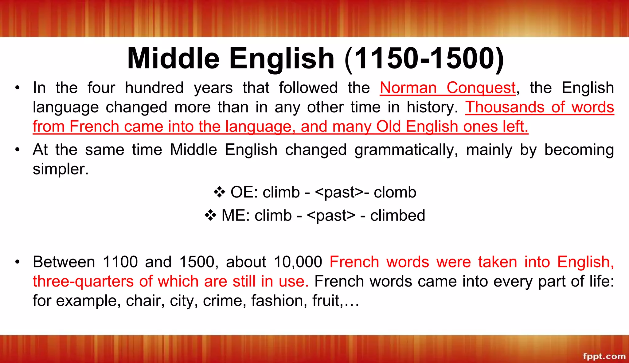 Middle English (1150-1500)
• In the four hundred years that followed the Norman Conquest, the English
language changed more than in any other time in history. Thousands of words
from French came into the language, and many Old English ones left.
• At the same time Middle English changed grammatically, mainly by becoming
simpler.
 OE: climb - <past>- clomb
 ME: climb - <past> - climbed
• Between 1100 and 1500, about 10,000 French words were taken into English,
three-quarters of which are still in use. French words came into every part of life:
for example, chair, city, crime, fashion, fruit,…
 