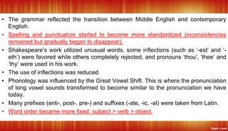 • The grammar reflected the transition between Middle English and contemporary
English.
• Spelling and punctuation started to become more standardized (inconsistencies
remained but gradually began to disappear).
• Shakespeare’s work utilized unusual words, some inflections (such as ‘-est’ and ‘-
eth’) were favored while others completely rejected, and pronouns ‘thou’, ‘thee’ and
‘thy’ were used in his work.
• The use of inflections was reduced.
• Phonology was influenced by the Great Vowel Shift. This is where the pronunciation
of long vowel sounds transformed to become similar to the pronunciation we have
today.
• Many prefixes (anti-, post-, pre-) and suffixes (-ate, -ic, -al) were taken from Latin.
• Word order became more fixed: subject > verb > object.
 