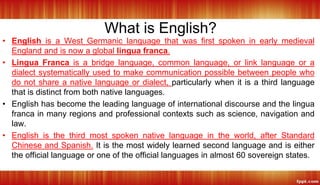 What is English?
• English is a West Germanic language that was first spoken in early medieval
England and is now a global lingua franca.
• Lingua Franca is a bridge language, common language, or link language or a
dialect systematically used to make communication possible between people who
do not share a native language or dialect, particularly when it is a third language
that is distinct from both native languages.
• English has become the leading language of international discourse and the lingua
franca in many regions and professional contexts such as science, navigation and
law.
• English is the third most spoken native language in the world, after Standard
Chinese and Spanish. It is the most widely learned second language and is either
the official language or one of the official languages in almost 60 sovereign states.
 