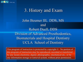 3. History and Exam John Beumer III,  DDS, MS and Robert Duell, DDS Division of Advanced Prosthodontics, Biomaterials and Hospital Dentistry UCLA  School of Dentistry This program of instruction is protected by copyright ©.  No portion of this program of instruction may be reproduced, recorded or transferred by any means electronic, digital, photographic, mechanical etc., or by any information storage or retrieval system, without prior permission. 