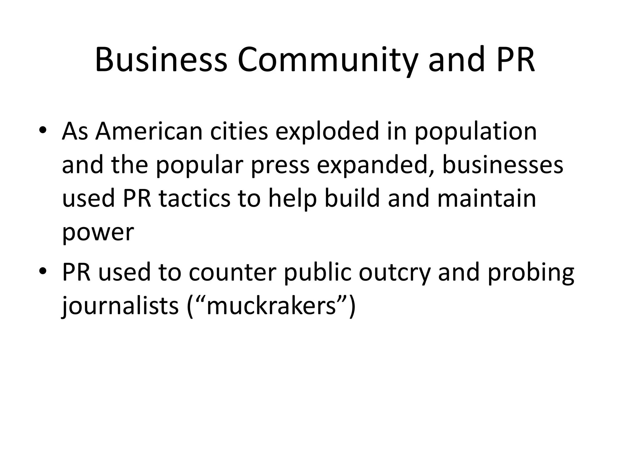 Business Community and PR 
• As American cities exploded in population 
and the popular press expanded, businesses 
used PR tactics to help build and maintain 
power 
• PR used to counter public outcry and probing 
journalists (“muckrakers”) 
 