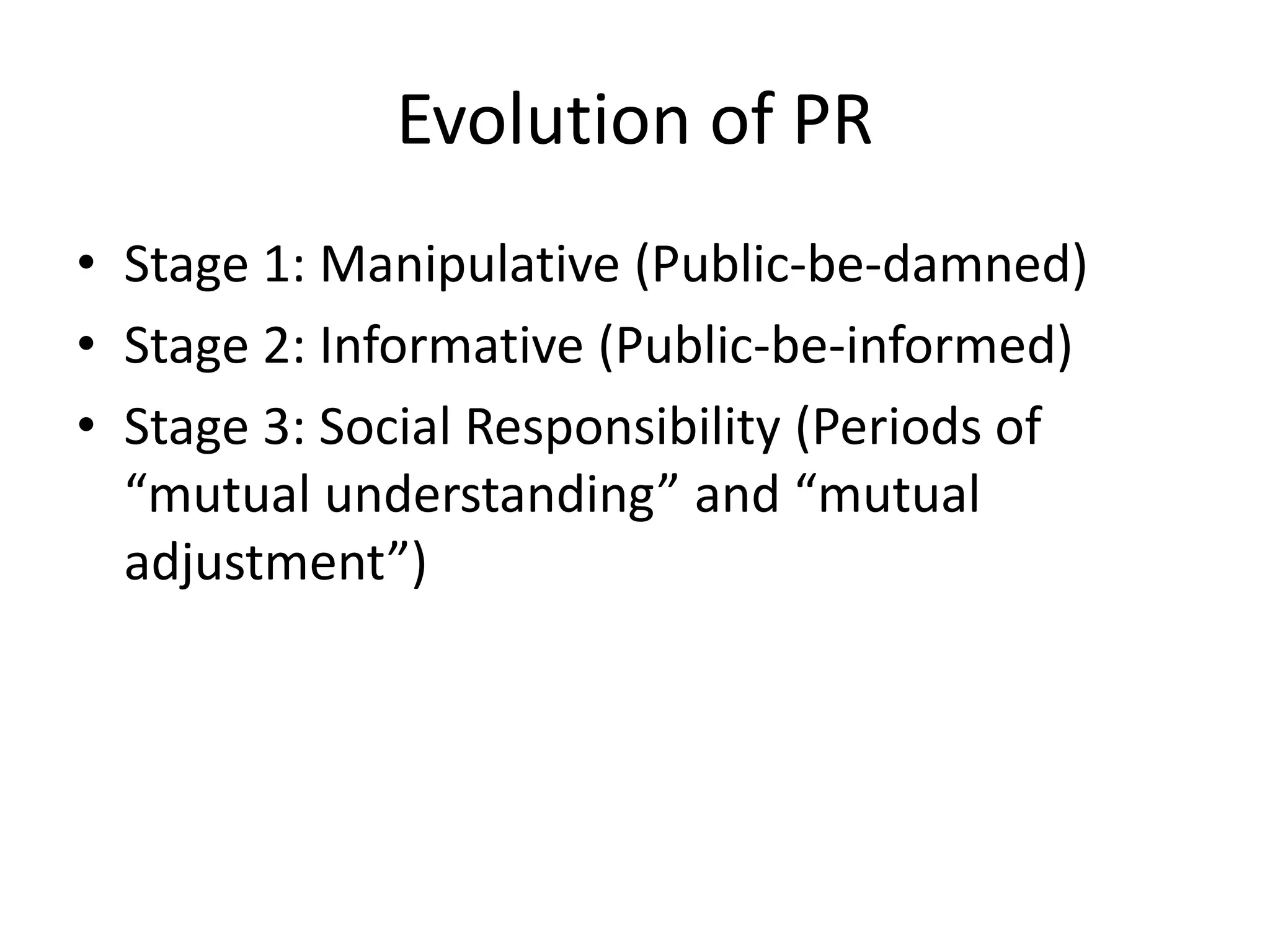 Evolution of PR 
• Stage 1: Manipulative (Public-be-damned) 
• Stage 2: Informative (Public-be-informed) 
• Stage 3: Social Responsibility (Periods of 
“mutual understanding” and “mutual 
adjustment”) 
 