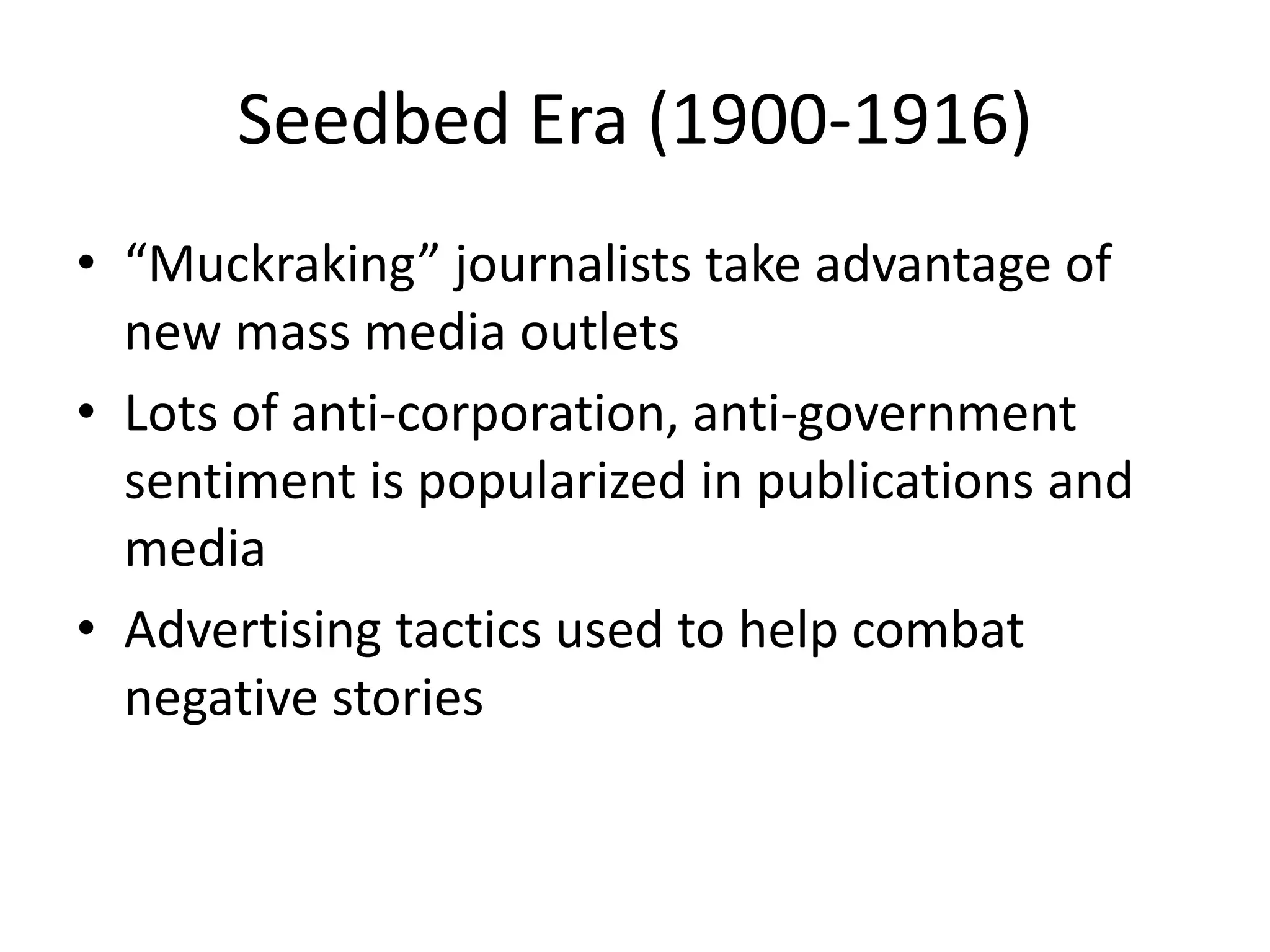 Seedbed Era (1900-1916) 
• “Muckraking” journalists take advantage of 
new mass media outlets 
• Lots of anti-corporation, anti-government 
sentiment is popularized in publications and 
media 
• Advertising tactics used to help combat 
negative stories 
 