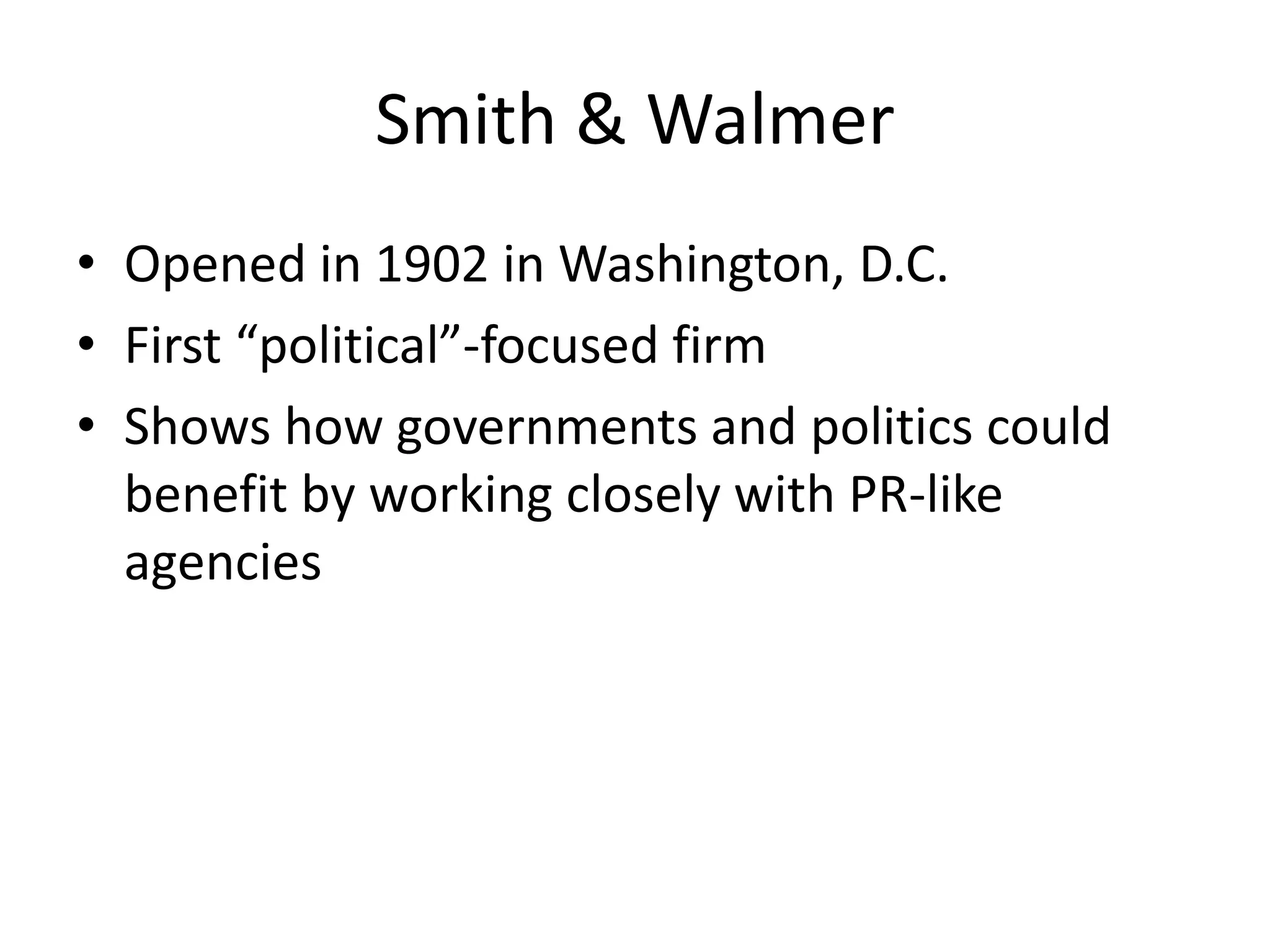 Smith & Walmer 
• Opened in 1902 in Washington, D.C. 
• First “political”-focused firm 
• Shows how governments and politics could 
benefit by working closely with PR-like 
agencies 
 