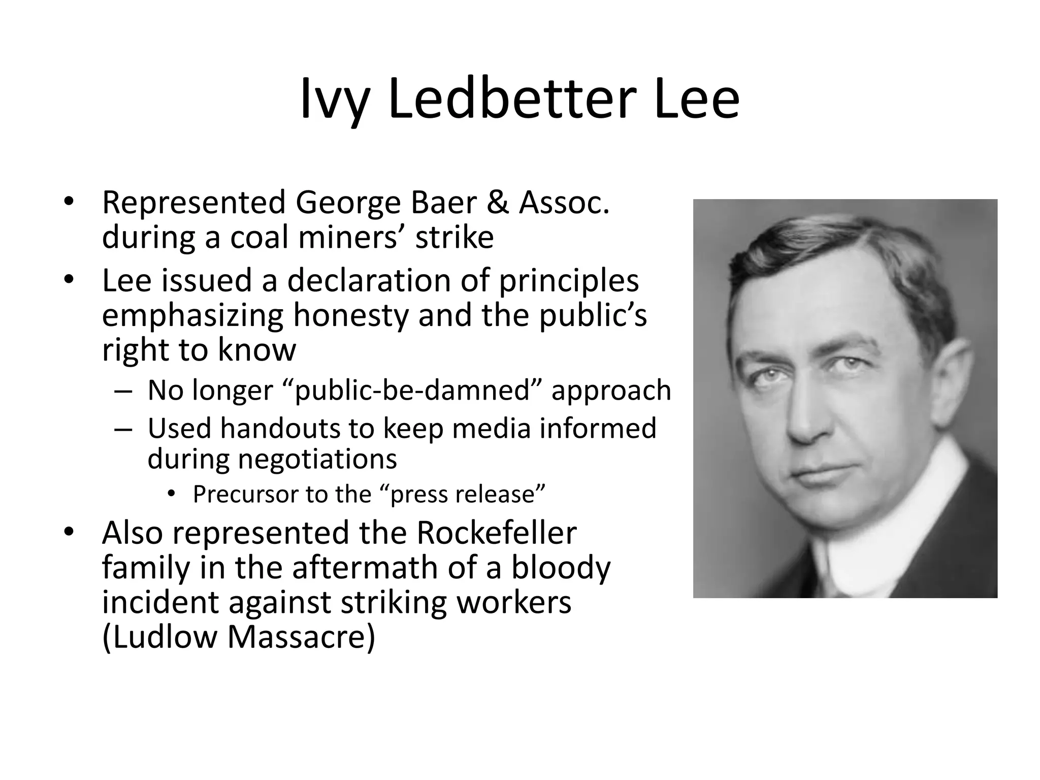 Ivy Ledbetter Lee 
• Represented George Baer & Assoc. 
during a coal miners’ strike 
• Lee issued a declaration of principles 
emphasizing honesty and the public’s 
right to know 
– No longer “public-be-damned” approach 
– Used handouts to keep media informed 
during negotiations 
• Precursor to the “press release” 
• Also represented the Rockefeller 
family in the aftermath of a bloody 
incident against striking workers 
(Ludlow Massacre) 
 