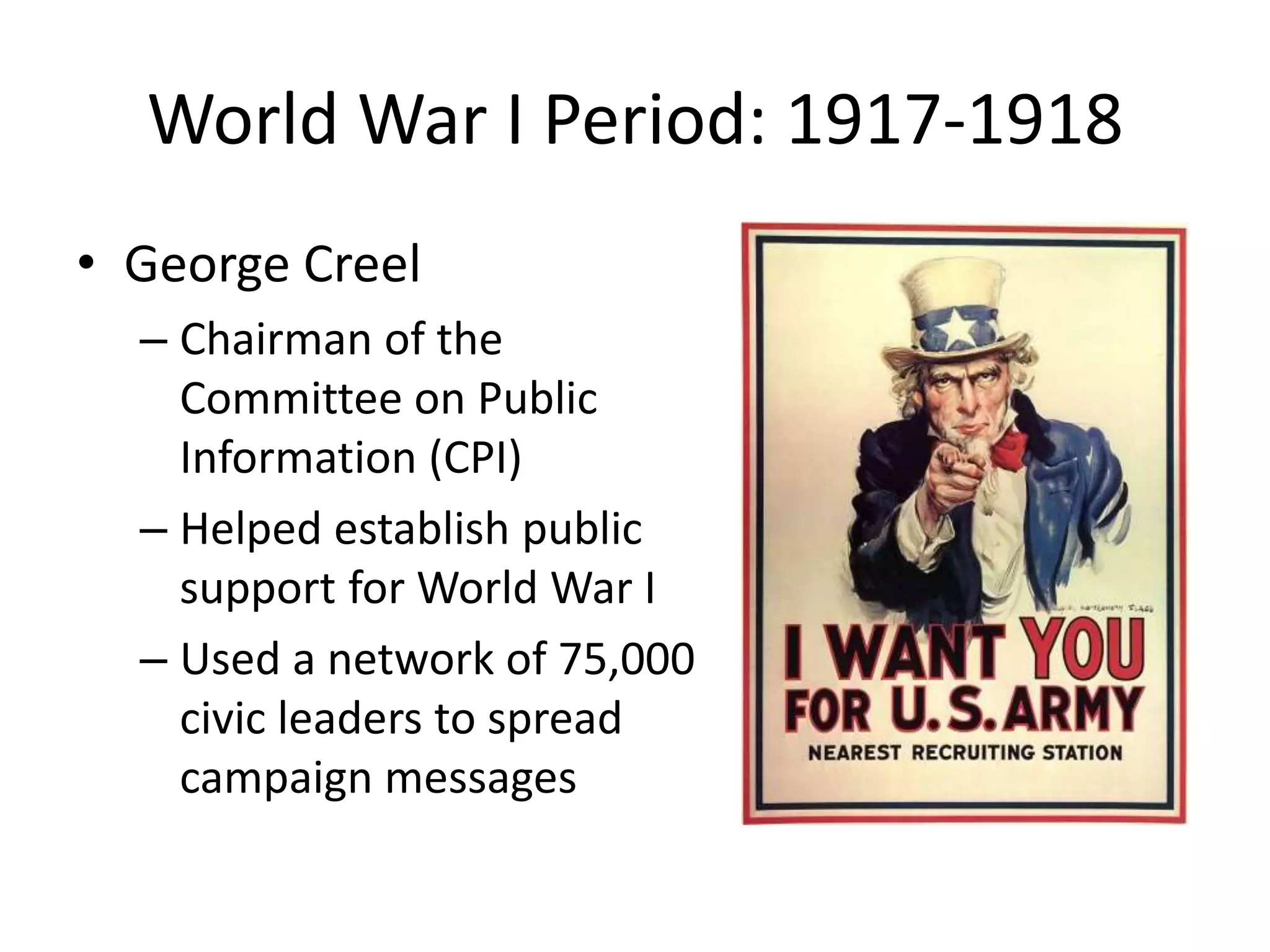 World War I Period: 1917-1918 
• George Creel 
– Chairman of the 
Committee on Public 
Information (CPI) 
– Helped establish public 
support for World War I 
– Used a network of 75,000 
civic leaders to spread 
campaign messages 
 
