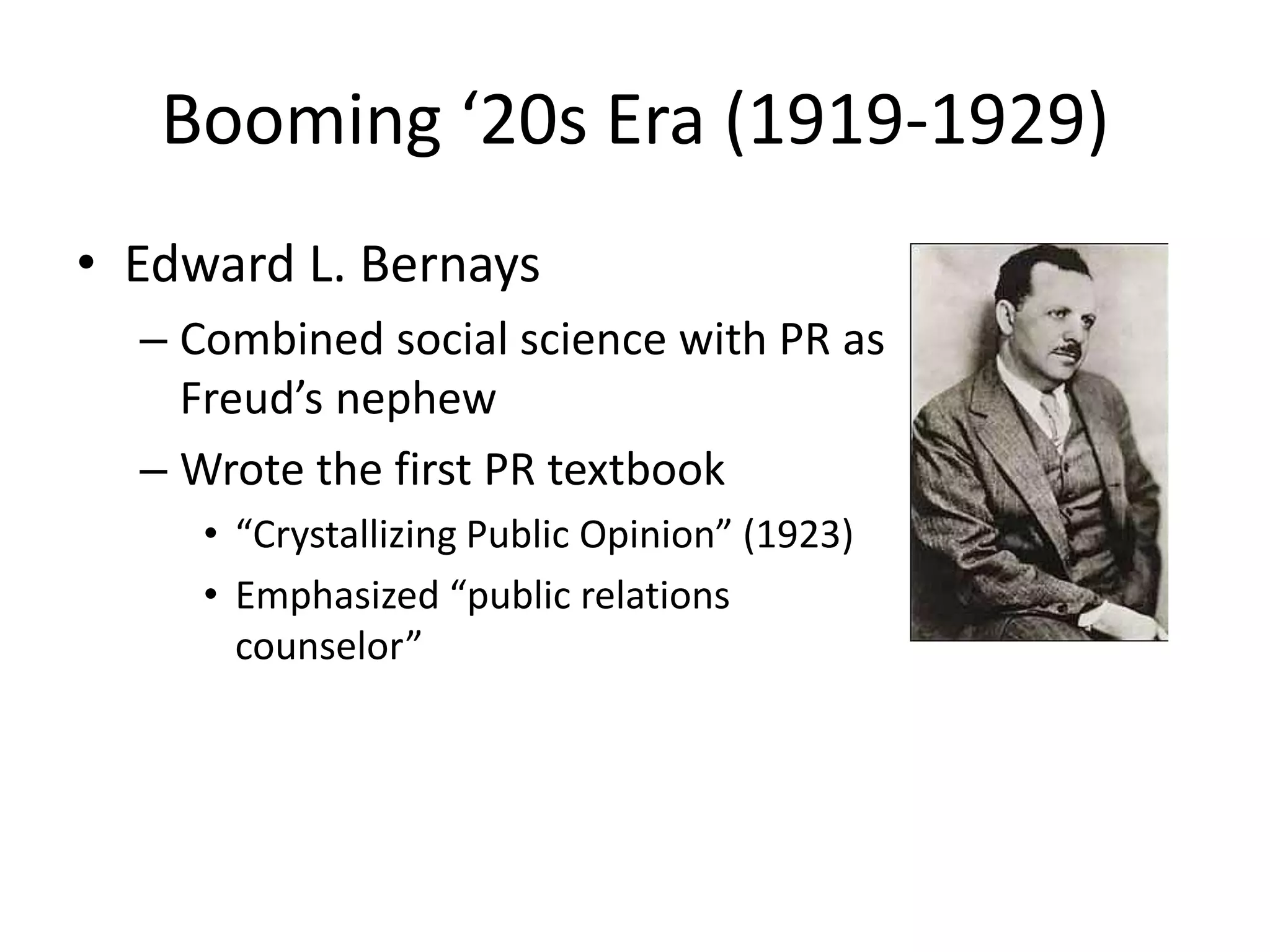 Booming ‘20s Era (1919-1929) 
• Edward L. Bernays 
– Combined social science with PR as 
Freud’s nephew 
– Wrote the first PR textbook 
• “Crystallizing Public Opinion” (1923) 
• Emphasized “public relations 
counselor” 
 
